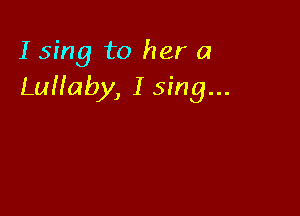 I sing to her a
LuHaby, I sing...