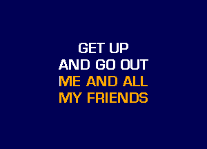 GET UP
AND GO OUT

ME AND ALL
MY FRIENDS