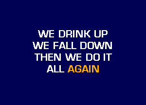 WE DRINK UP
WE FALL DOWN

THEN WE DO IT
ALL AGAIN