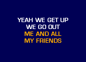 YEAH WE GET UP
WE GO OUT

ME AND ALL
MY FRIENDS