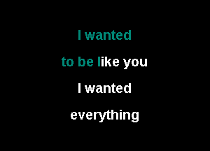 I wanted
to be like you

I wanted

everything