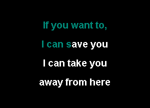 If you want to,

I can save you

I can take you

away from here