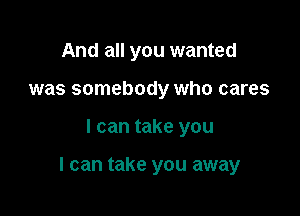 And all you wanted
was somebody who cares

I can take you

I can take you away