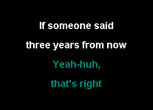 If someone said
three years from now

Yeah-huh,

that's right