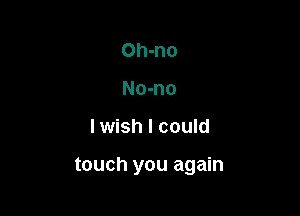 Oh-no
No-no

lwish I could

touch you again