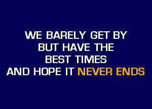 WE BARELY GET BY
BUT HAVE THE
BEST TIMES
AND HOPE IT NEVER ENDS