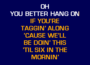 OH
YOU BETTER HANG ON
IF YOURE
TAGGIN' ALONG
CAUSE WE'LL
BE DUIN' THIS
'TIL SIX IN THE
MORNIN'