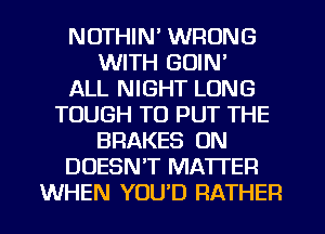 NOTHIN' WRONG
WITH GOIN'

ALL NIGHT LONG
TOUGH TO PUT THE
BRAKES ON
DOESN'T MATTER
WHEN YOU'D RATHER