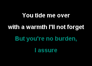 You tide me over

with a warmth I'll not forget

But you're no burden,

I assure