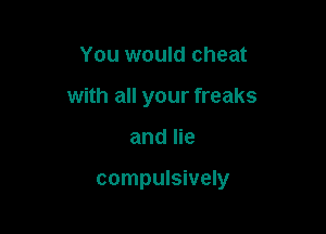 You would cheat

with all your freaks

and lie

compulsively