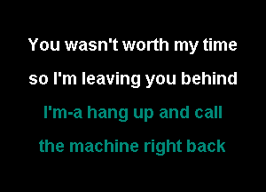 You wasn't worth my time
so I'm leaving you behind
l'm-a hang up and call

the machine right back