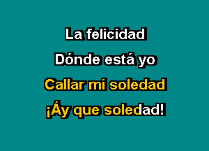 La felicidad
D6nde esta yo

Callar mi soledad

iAy que soledad!