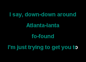 I say, down-down around
Atlanta-Ianta

fo-found

I'm just trying to get you to