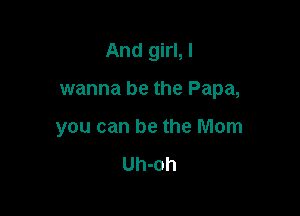 And girl, I

wanna be the Papa,

you can be the Mom

Uh-oh