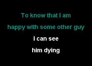 To know that I am

happy with some other guy

I can see

him dying