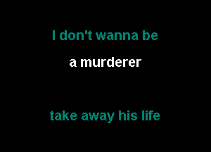 I don't wanna be

a murderer

take away his life