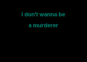 I don't wanna be

a murderer