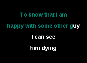 To know that I am

happy with some other guy

I can see

him dying