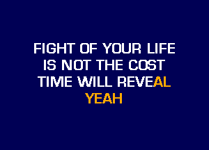 FIGHT OF YOUR LIFE
IS NOT THE COST
TIME WILL REVEAL
YEAH

g