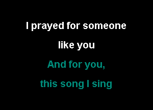 I prayed for someone
like you

And for you,

this song I sing