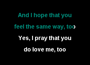 And I hope that you

feel the same way, too

Yes, I pray that you

do love me, too