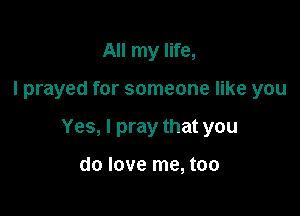 All my life,

I prayed for someone like you

Yes, I pray that you

do love me, too