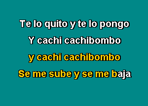 Te Io quito y te lo pongo
Y cachi cachibombo

y cachi cachibombo

Se me sube y se me baja