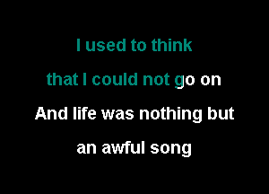 I used to think

that I could not go on

And life was nothing but

an awful song