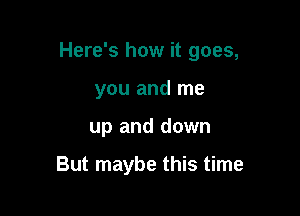 Here's how it goes,

you and me
up and down

But maybe this time