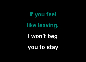 If you feel

like leaving,

I won't beg

you to stay