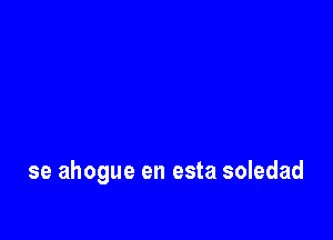se ahogue en esta soledad