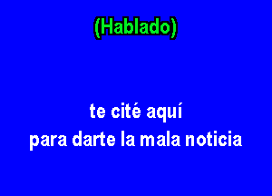 (Hablado)

te citie aqui
para darte la mala noticia