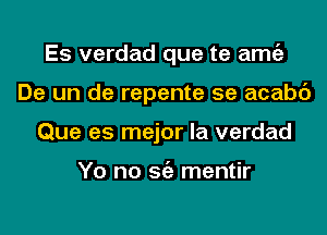 Es verdad que te amgz
De un de repente 5e acabc')
Que as major la verdad

Yo no Stiz mentir