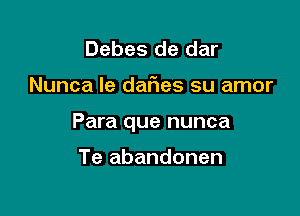 Debes de dar

Nunca le dafies su amor

Para que nunca

Te abandonen