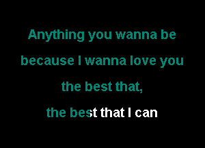Anything you wanna be

because I wanna love you

the best that,
the best that I can