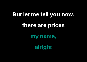 But let me tell you now,

there are prices
my name,

alright