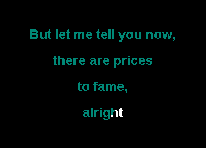 But let me tell you now,

there are prices
to fame,

alright