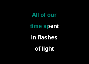 All of our
time spent

in flashes

of light