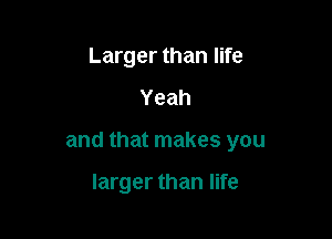 Larger than life

Yeah

and that makes you

larger than life