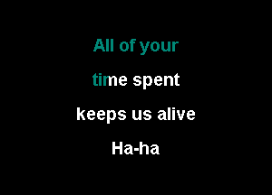 All of your

time spent

keeps us alive

Ha-ha