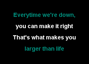 Everytime we're down,

you can make it right

That's what makes you

larger than life