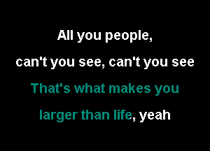 All you people,

can't you see, can't you see

That's what makes you

larger than life, yeah