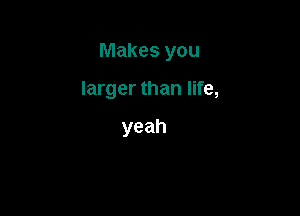 Makes you

larger than life,

yeah