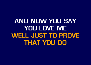 AND NOW YOU SAY
YOU LOVE ME
WELL JUST TO PROVE
THAT YOU DO

g