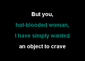 But you,

hot-blooded woman,

I have simply wanted

an object to crave