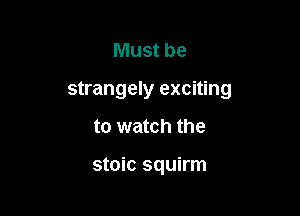 Must be

strangely exciting

to watch the

stoic squirm