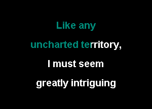 Like any

uncharted territory,

I must seem

greatly intriguing