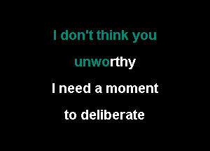 I don't think you

unworthy
lneed a moment

to deliberate