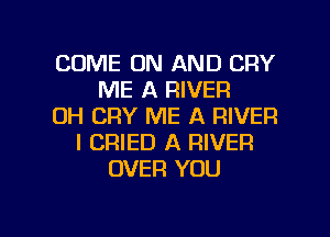 COME ON AND CRY
ME A RIVER
DH CRY ME A RIVER
I CRIED A RIVER
OVER YOU

A