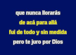 que nunca lloraras
de aca para alla

fui de todo y sin medida

pero te juro por Dios